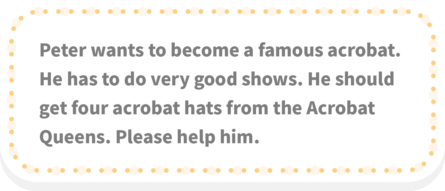 Peter wants to become a famous acrobat. He has to do very good shows. He should get four acrobat hats from the Acrobat Queens. Please help him.